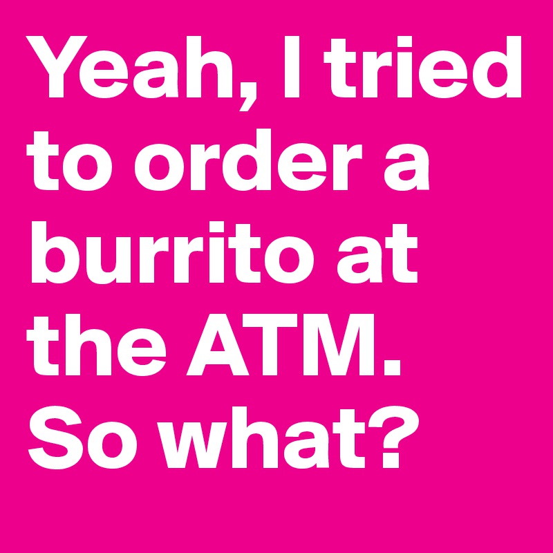 Yeah, I tried to order a burrito at the ATM. So what?
