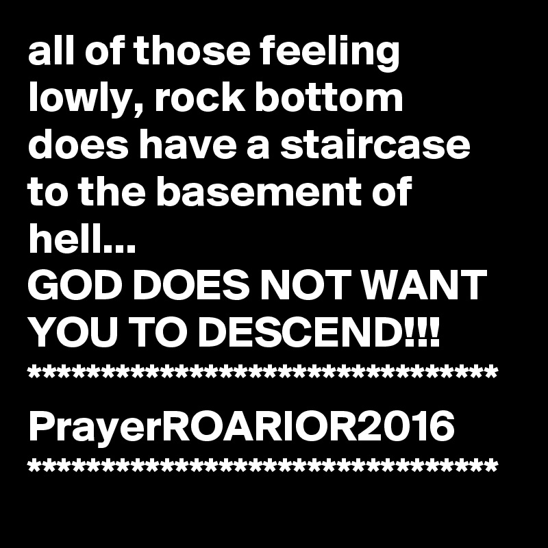 all of those feeling lowly, rock bottom does have a staircase to the basement of hell... 
GOD DOES NOT WANT YOU TO DESCEND!!!
********************************
PrayerROARIOR2016
********************************