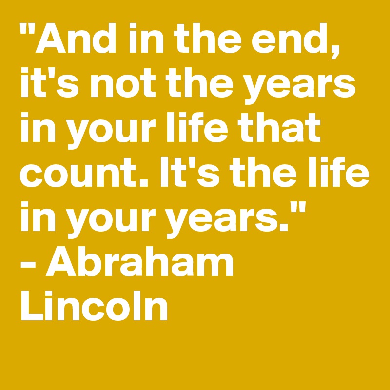 "And in the end, it's not the years in your life that count. It's the life in your years."
- Abraham Lincoln