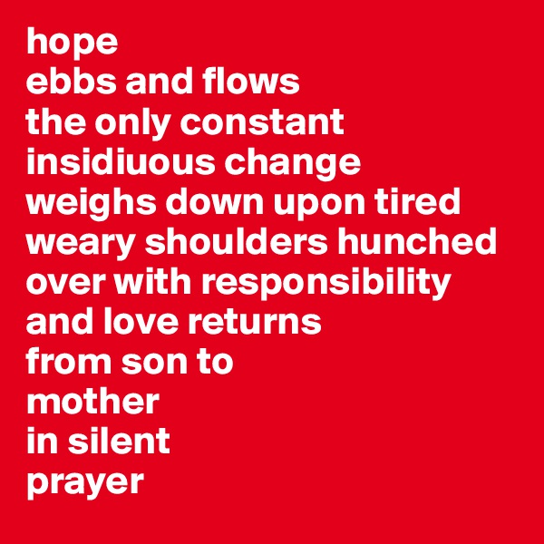 hope
ebbs and flows 
the only constant 
insidiuous change 
weighs down upon tired weary shoulders hunched over with responsibility
and love returns
from son to
mother
in silent 
prayer