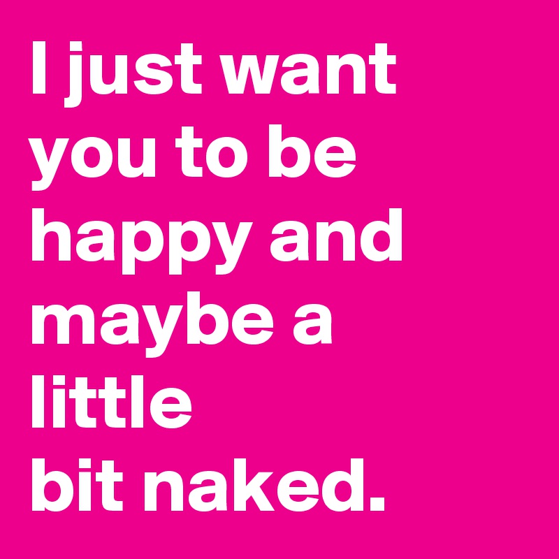 I just want you to be happy and maybe a little 
bit naked.