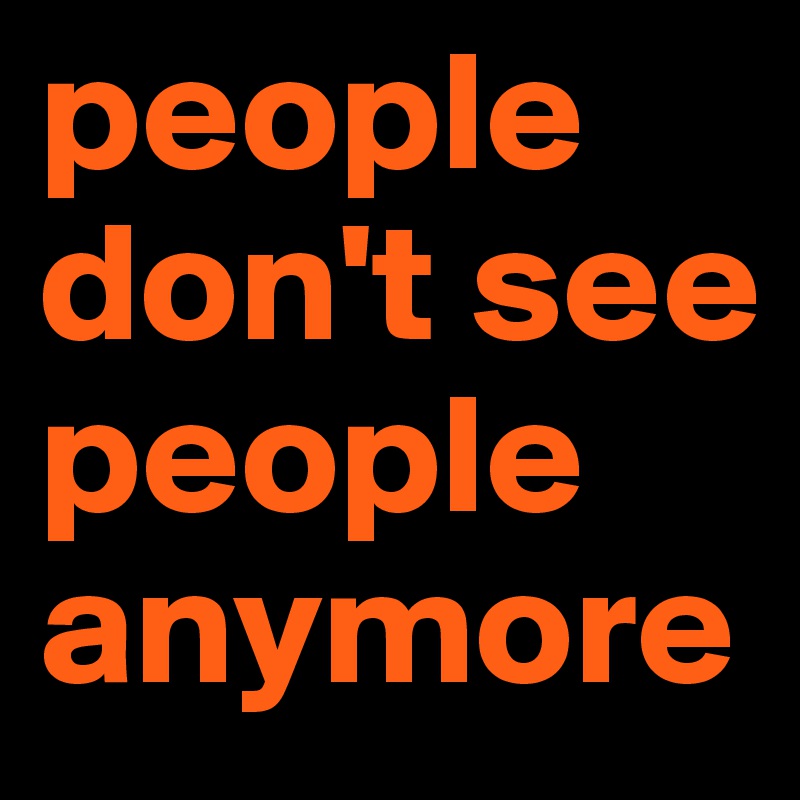 people don't see people 
anymore