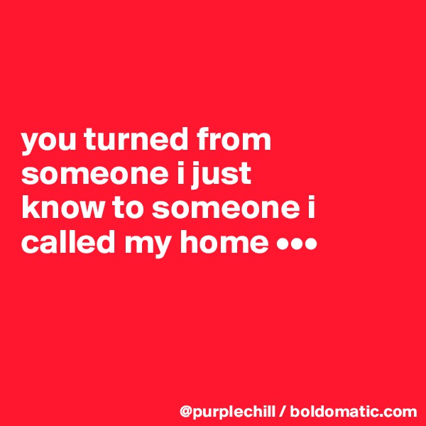 


you turned from 
someone i just 
know to someone i 
called my home •••



