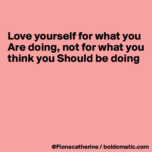 

Love yourself for what you Are doing, not for what you think you Should be doing






