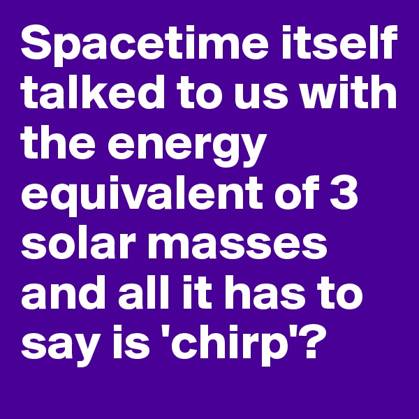 Spacetime itself talked to us with the energy equivalent of 3 solar masses and all it has to say is 'chirp'?