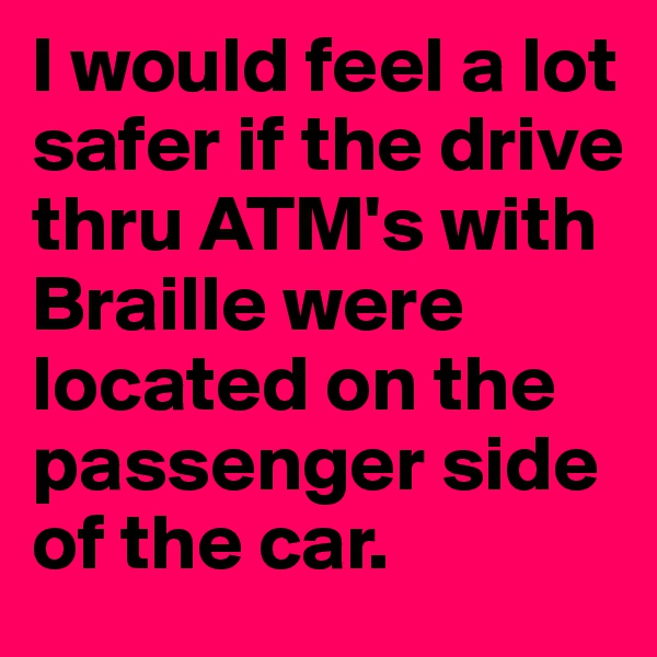 I would feel a lot safer if the drive thru ATM's with Braille were located on the passenger side of the car. 