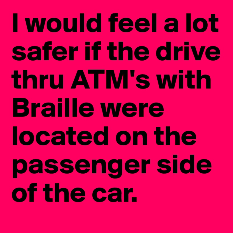I would feel a lot safer if the drive thru ATM's with Braille were located on the passenger side of the car. 
