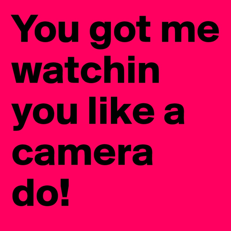 You got me watchin you like a camera do!