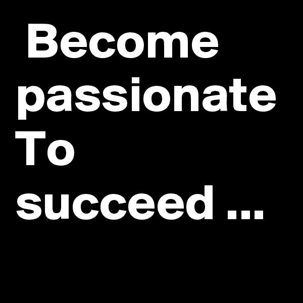  Become passionate
To succeed ...
  