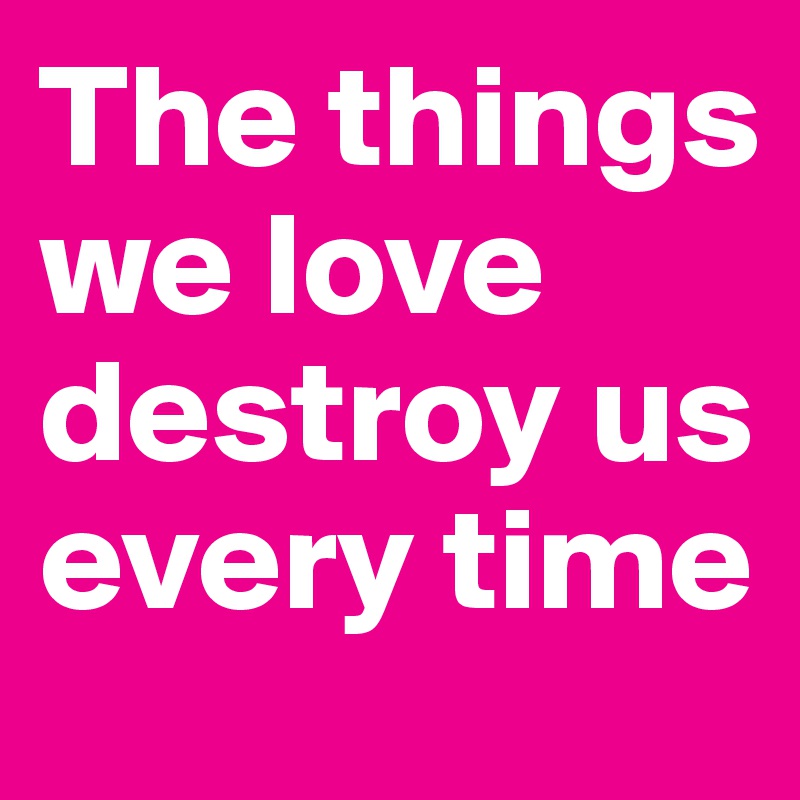 The things we love destroy us every time