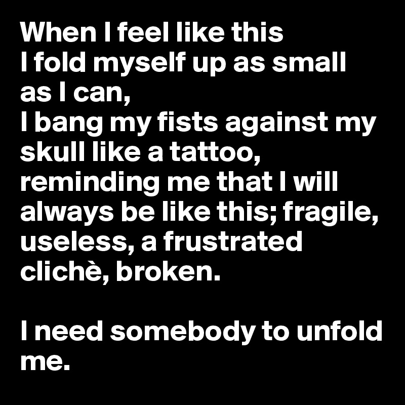 When I feel like this
I fold myself up as small as I can,
I bang my fists against my skull like a tattoo, reminding me that I will always be like this; fragile, useless, a frustrated clichè, broken. 

I need somebody to unfold me.