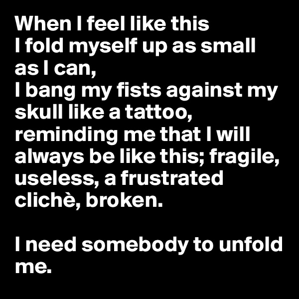 When I feel like this
I fold myself up as small as I can,
I bang my fists against my skull like a tattoo, reminding me that I will always be like this; fragile, useless, a frustrated clichè, broken. 

I need somebody to unfold me.