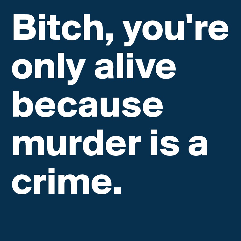 Bitch, you're only alive because murder is a crime.