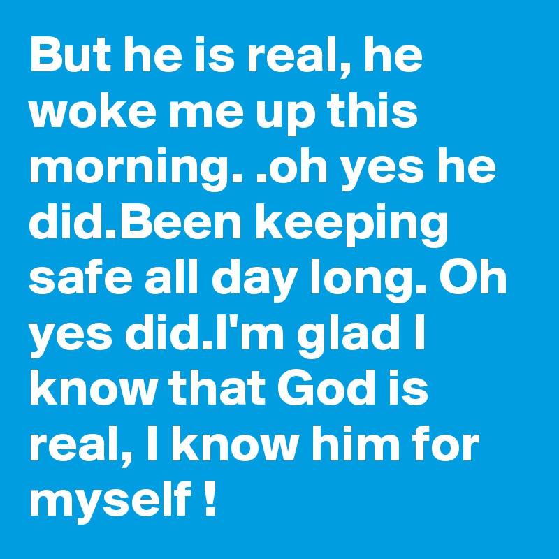 But he is real, he woke me up this morning. .oh yes he did.Been keeping safe all day long. Oh yes did.I'm glad I know that God is real, I know him for myself !