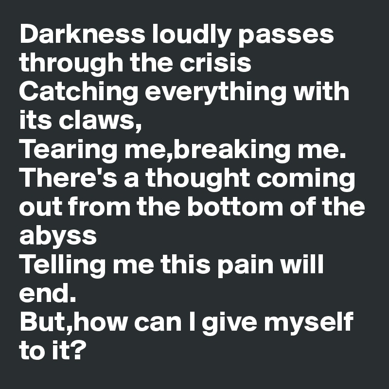 Darkness loudly passes through the crisis
Catching everything with its claws,
Tearing me,breaking me.
There's a thought coming out from the bottom of the abyss
Telling me this pain will end.
But,how can I give myself to it?