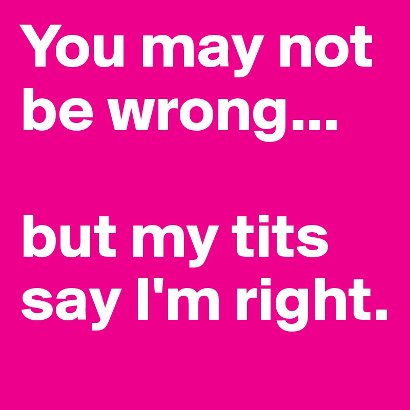 You may not be wrong...

but my tits say I'm right.