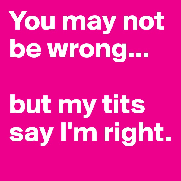 You may not be wrong...

but my tits say I'm right.