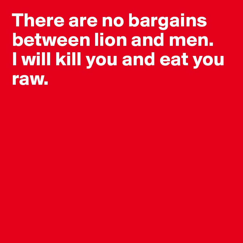 There are no bargains between lion and men. 
I will kill you and eat you raw.







