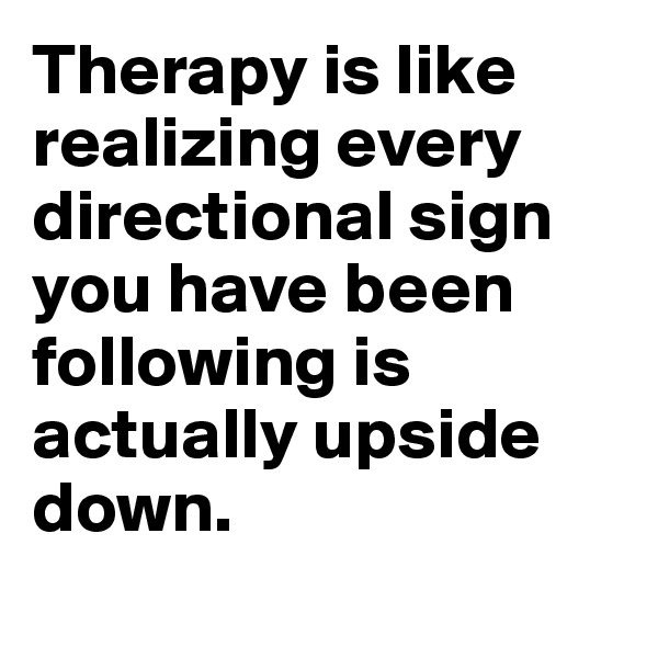 Therapy is like realizing every directional sign you have been following is actually upside down.
