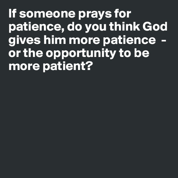 If someone prays for patience, do you think God gives him more patience  - or the opportunity to be more patient?







