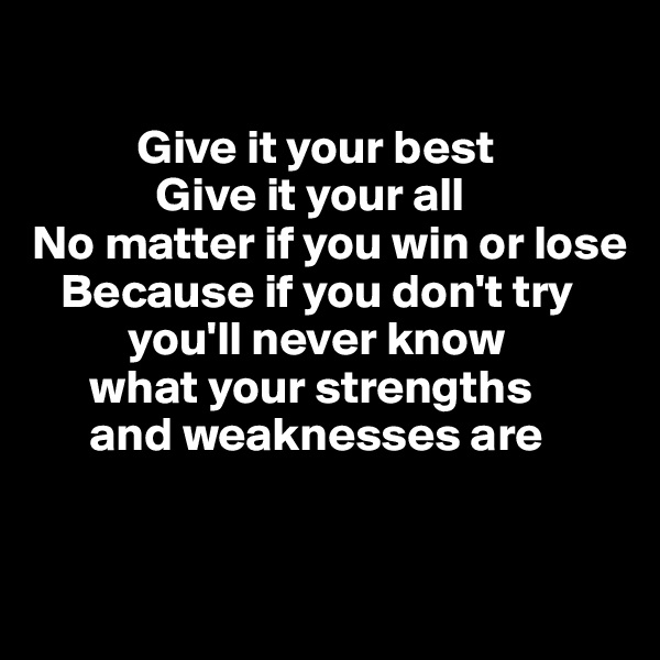 

           Give it your best
             Give it your all
No matter if you win or lose
   Because if you don't try 
          you'll never know 
      what your strengths 
      and weaknesses are


