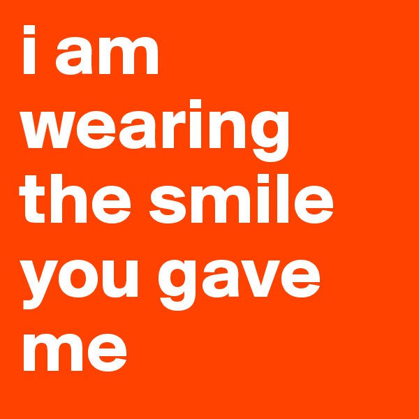 i am wearing the smile you gave me