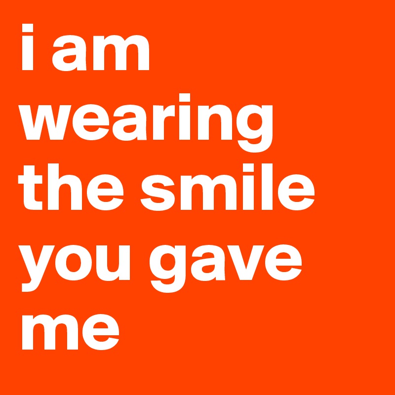 i am wearing the smile you gave me