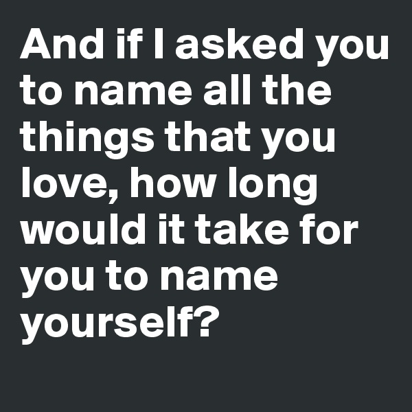 And if I asked you to name all the
things that you love, how long
would it take for you to name
yourself?