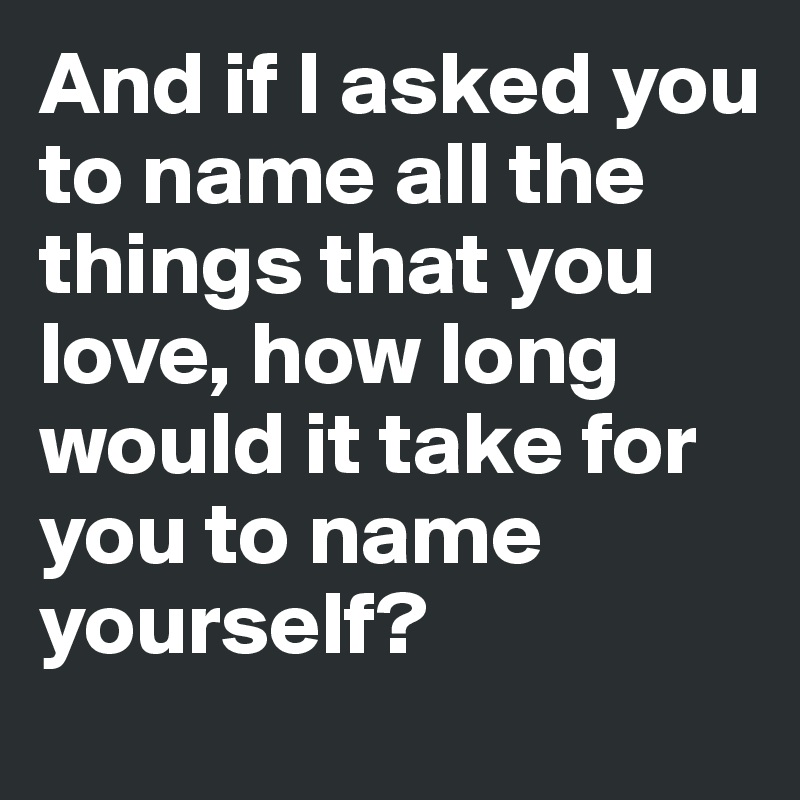 And if I asked you to name all the
things that you love, how long
would it take for you to name
yourself?