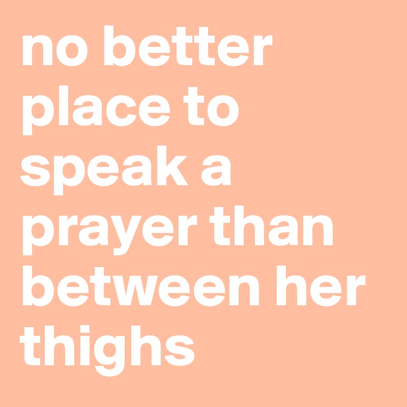 no better place to speak a prayer than between her thighs