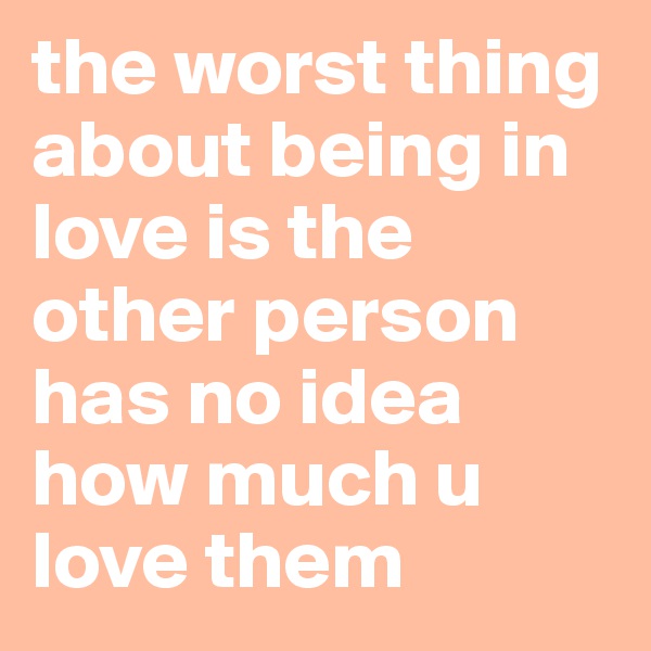 the worst thing about being in love is the other person has no idea how much u love them