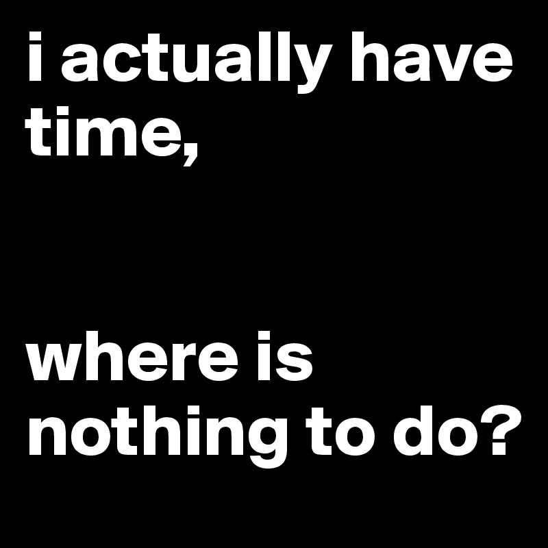 i actually have time, 


where is nothing to do?