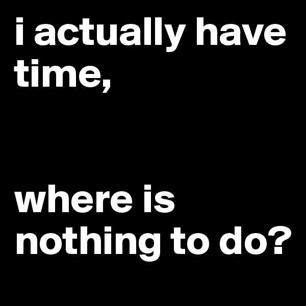 i actually have time, 


where is nothing to do?