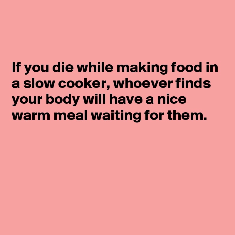 


If you die while making food in a slow cooker, whoever finds your body will have a nice warm meal waiting for them.




