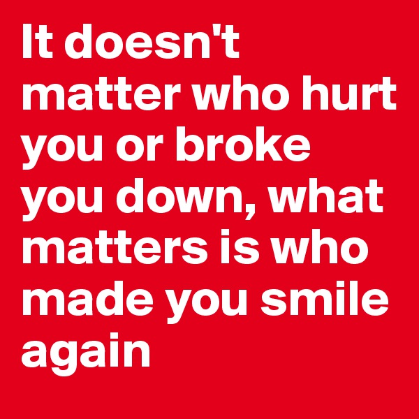 It doesn't matter who hurt you or broke you down, what matters is who made you smile again 