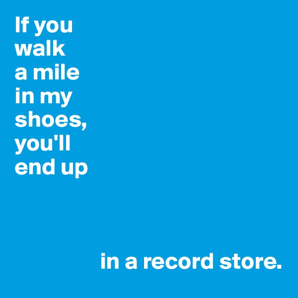 If you
walk 
a mile
in my
shoes,
you'll 
end up



                  in a record store.