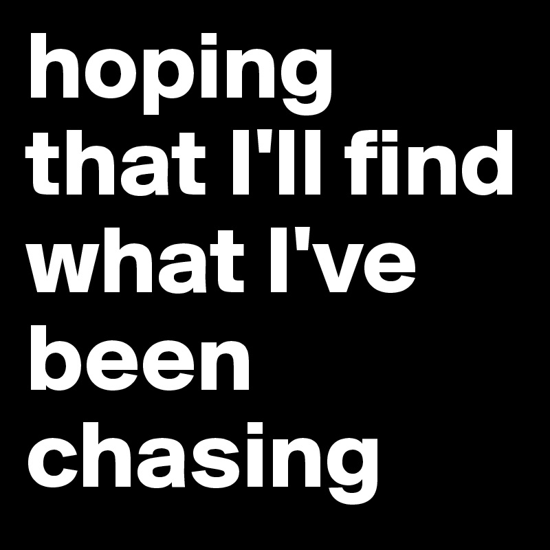 hoping that I'll find what I've been chasing