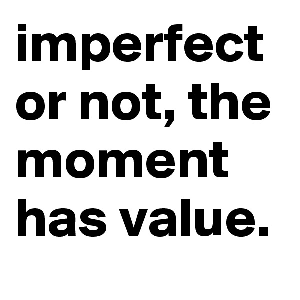 imperfect or not, the moment has value.
