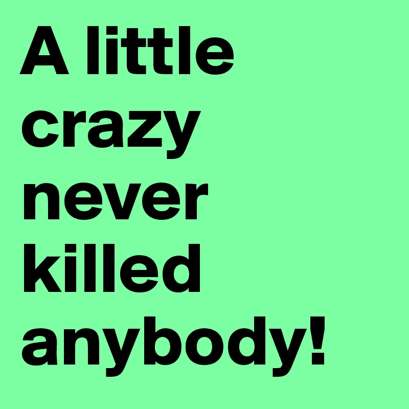 A little crazy never killed anybody!