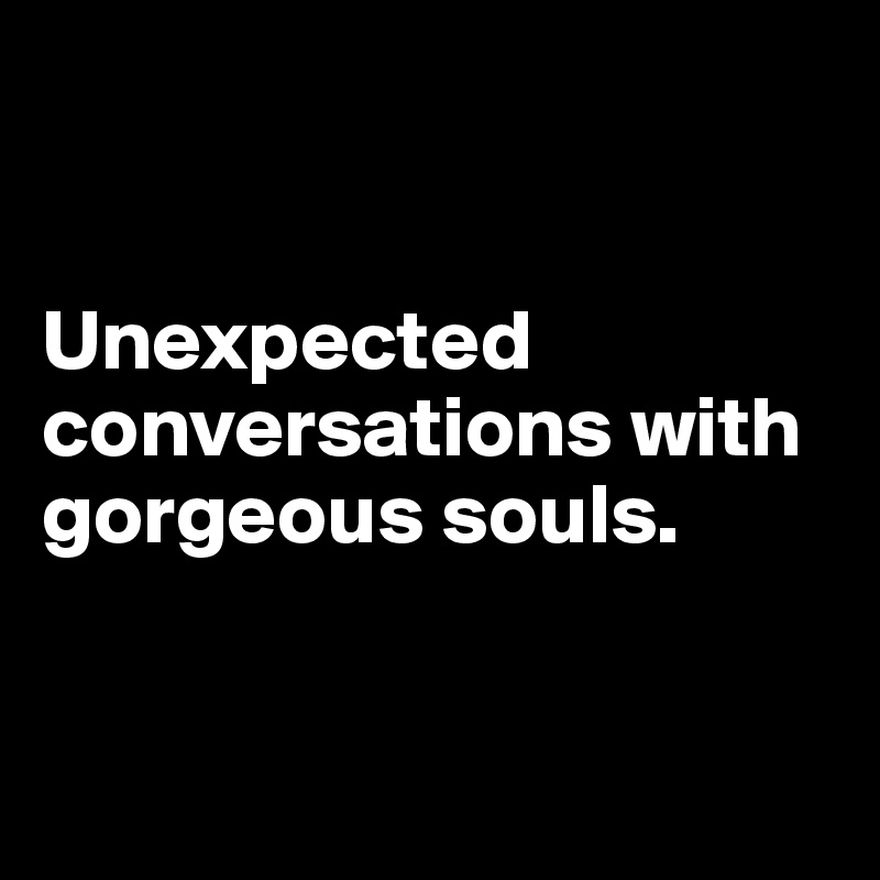 


Unexpected conversations with gorgeous souls.


