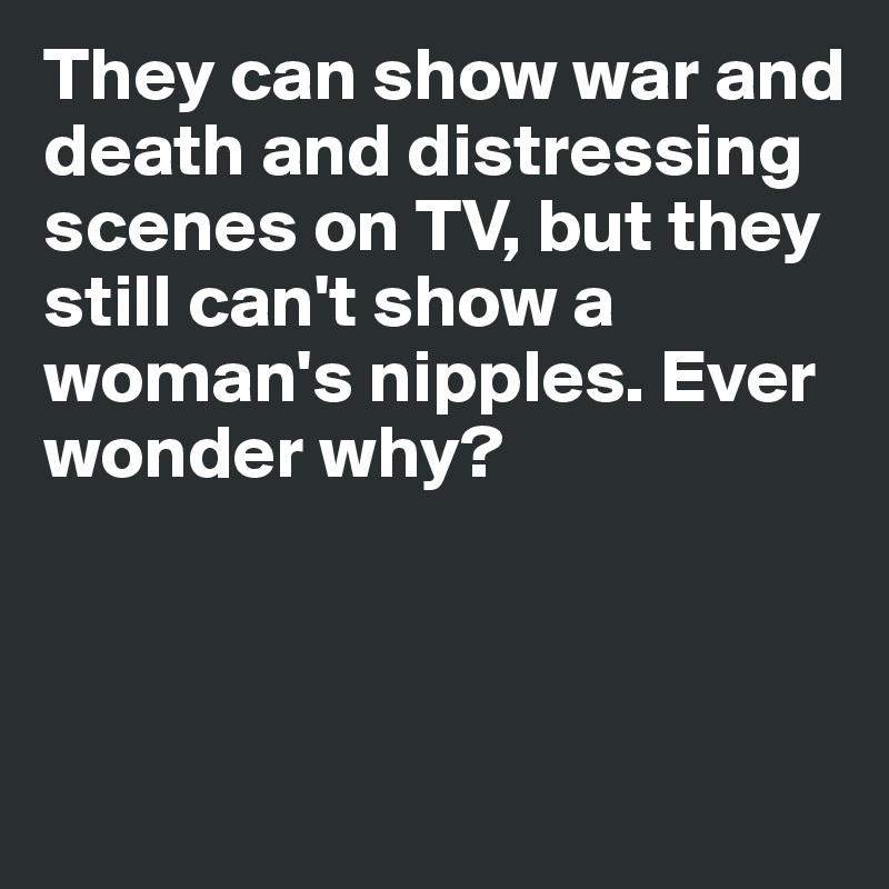 They can show war and death and distressing scenes on TV, but they still can't show a woman's nipples. Ever wonder why? 



