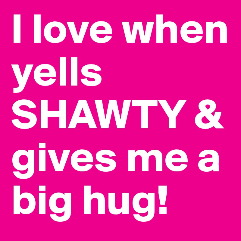 I love when yells SHAWTY & gives me a big hug!