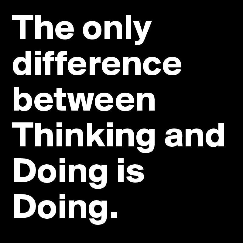The only difference between Thinking and Doing is Doing.