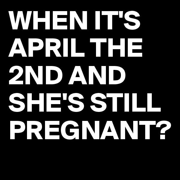 WHEN IT'S APRIL THE 2ND AND SHE'S STILL PREGNANT?
