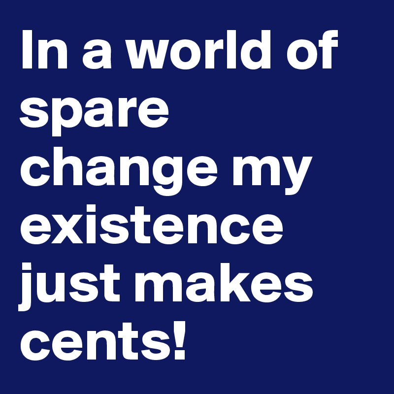 In a world of spare change my existence just makes cents!