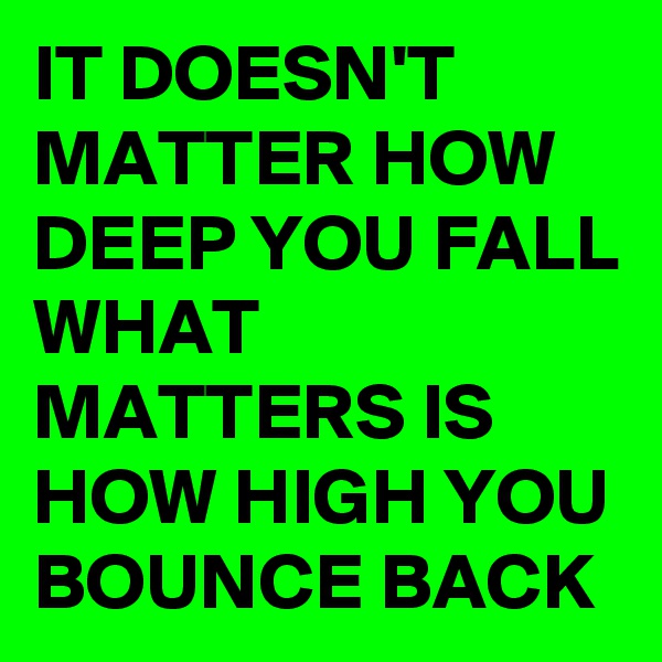 IT DOESN'T MATTER HOW DEEP YOU FALL WHAT MATTERS IS HOW HIGH YOU BOUNCE BACK