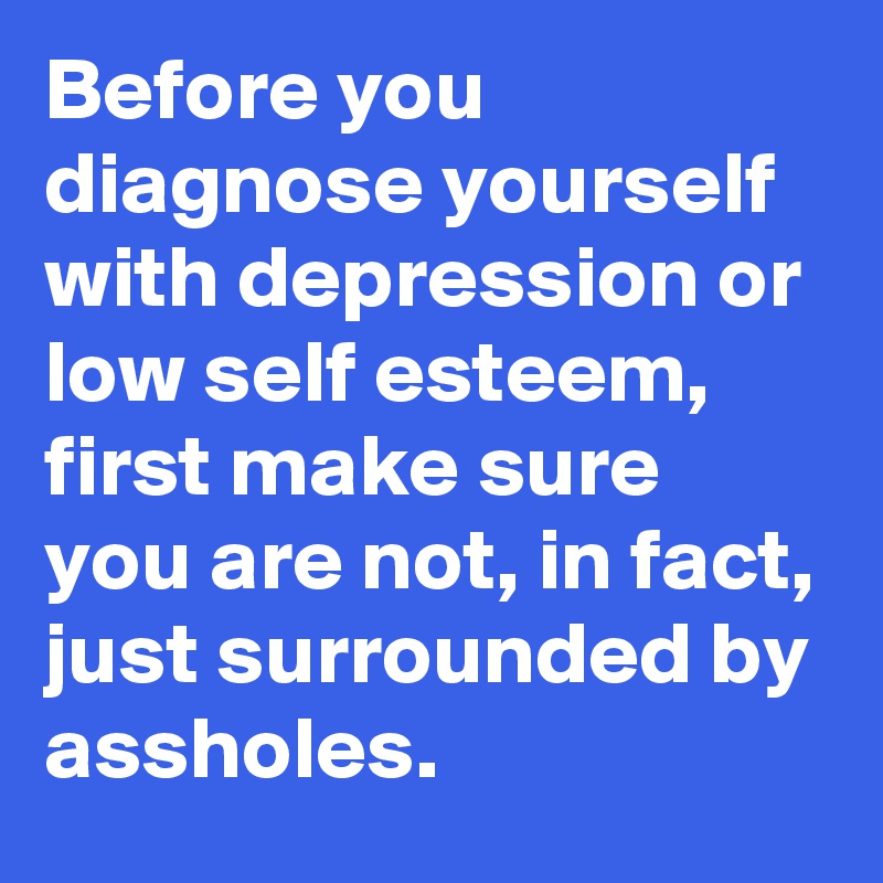 Before you diagnose yourself with depression or low self esteem, first make sure you are not, in fact, just surrounded by assholes.