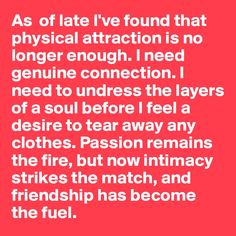 As  of late I've found that physical attraction is no longer enough. I need genuine connection. I need to undress the layers of a soul before I feel a desire to tear away any clothes. Passion remains the fire, but now intimacy strikes the match, and friendship has become the fuel.