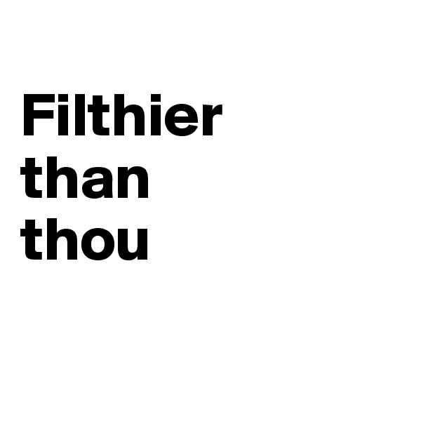 
Filthier
than
thou

