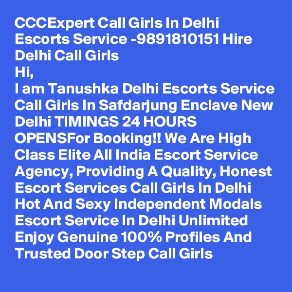 CCCExpert Call Girls In Delhi Escorts Service -9891810151 Hire Delhi Call Girls
Hi,
I am Tanushka Delhi Escorts Service Call Girls In Safdarjung Enclave New Delhi TIMINGS 24 HOURS OPENSFor Booking!! We Are High Class Elite All India Escort Service Agency, Providing A Quality, Honest Escort Services Call Girls In Delhi Hot And Sexy Independent Modals Escort Service In Delhi Unlimited Enjoy Genuine 100% Profiles And Trusted Door Step Call Girls 